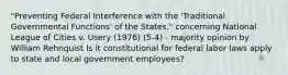 "Preventing Federal Interference with the 'Traditional Governmental Functions' of the States," concerning National League of Cities v. Usery (1976) (5-4) - majority opinion by William Rehnquist Is it constitutional for federal labor laws apply to state and local government employees?