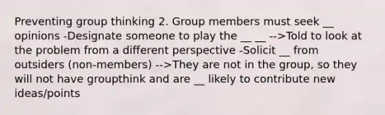 Preventing group thinking 2. Group members must seek __ opinions -Designate someone to play the __ __ -->Told to look at the problem from a different perspective -Solicit __ from outsiders (non-members) -->They are not in the group, so they will not have groupthink and are __ likely to contribute new ideas/points