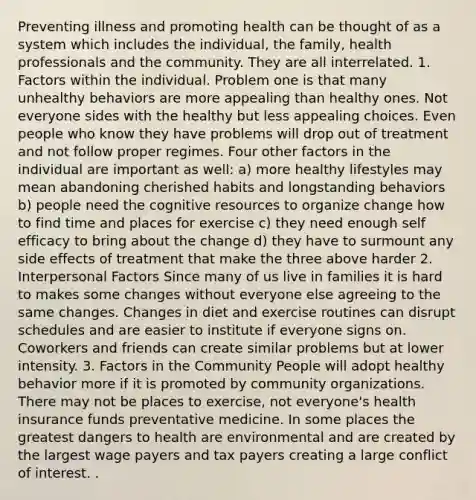 Preventing illness and promoting health can be thought of as a system which includes the individual, the family, health professionals and the community. They are all interrelated. 1. Factors within the individual. Problem one is that many unhealthy behaviors are more appealing than healthy ones. Not everyone sides with the healthy but less appealing choices. Even people who know they have problems will drop out of treatment and not follow proper regimes. Four other factors in the individual are important as well: a) more healthy lifestyles may mean abandoning cherished habits and longstanding behaviors b) people need the cognitive resources to organize change how to find time and places for exercise c) they need enough self efficacy to bring about the change d) they have to surmount any side effects of treatment that make the three above harder 2. Interpersonal Factors Since many of us live in families it is hard to makes some changes without everyone else agreeing to the same changes. Changes in diet and exercise routines can disrupt schedules and are easier to institute if everyone signs on. Coworkers and friends can create similar problems but at lower intensity. 3. Factors in the Community People will adopt healthy behavior more if it is promoted by community organizations. There may not be places to exercise, not everyone's health insurance funds preventative medicine. In some places the greatest dangers to health are environmental and are created by the largest wage payers and tax payers creating a large conflict of interest. .