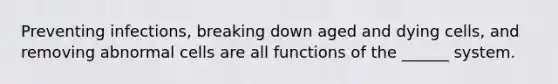 Preventing infections, breaking down aged and dying cells, and removing abnormal cells are all functions of the ______ system.