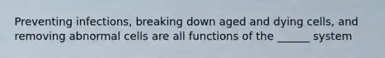 Preventing infections, breaking down aged and dying cells, and removing abnormal cells are all functions of the ______ system