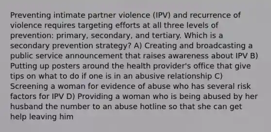 Preventing intimate partner violence (IPV) and recurrence of violence requires targeting efforts at all three levels of prevention: primary, secondary, and tertiary. Which is a secondary prevention strategy? A) Creating and broadcasting a public service announcement that raises awareness about IPV B) Putting up posters around the health provider's office that give tips on what to do if one is in an abusive relationship C) Screening a woman for evidence of abuse who has several risk factors for IPV D) Providing a woman who is being abused by her husband the number to an abuse hotline so that she can get help leaving him