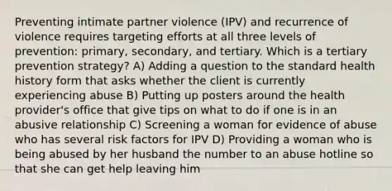 Preventing intimate partner violence (IPV) and recurrence of violence requires targeting efforts at all three levels of prevention: primary, secondary, and tertiary. Which is a tertiary prevention strategy? A) Adding a question to the standard health history form that asks whether the client is currently experiencing abuse B) Putting up posters around the health provider's office that give tips on what to do if one is in an abusive relationship C) Screening a woman for evidence of abuse who has several risk factors for IPV D) Providing a woman who is being abused by her husband the number to an abuse hotline so that she can get help leaving him