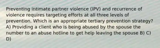 Preventing intimate partner violence (IPV) and recurrence of violence requires targeting efforts at all three levels of prevention. Which is an appropriate tertiary prevention strategy? A) Providing a client who is being abused by the spouse the number to an abuse hotline to get help leaving the spouse B) C) D)