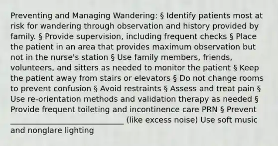 Preventing and Managing Wandering: § Identify patients most at risk for wandering through observation and history provided by family. § Provide supervision, including frequent checks § Place the patient in an area that provides maximum observation but not in the nurse's station § Use family members, friends, volunteers, and sitters as needed to monitor the patient § Keep the patient away from stairs or elevators § Do not change rooms to prevent confusion § Avoid restraints § Assess and treat pain § Use re-orientation methods and validation therapy as needed § Provide frequent toileting and incontinence care PRN § Prevent _____________________________ (like excess noise) Use soft music and nonglare lighting