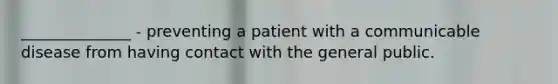 ______________ - preventing a patient with a communicable disease from having contact with the general public.