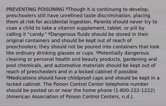 PREVENTING POISONING ºThough it is continuing to develop, preschoolers still have unrefined taste discrimination, placing them at risk for accidental ingestion. Parents should never try to coax a child to take a vitamin supplement, tablet, or pill by calling it "candy." ºDangerous fluids should be stored in their original containers and should be kept out of reach of preschoolers; they should not be poured into containers that look like ordinary drinking glasses or cups. ºPotentially dangerous cleaning or personal health and beauty products, gardening and pool chemicals, and automotive materials should be kept out of reach of preschoolers and in a locked cabinet if possible. ºMedications should have childproof caps and should be kept in a locked cabinet. The Poison Control Center telephone number should be posted on or near the home phone (1-800-222-1222) (American Association of Poison Control Centers, n.d.).