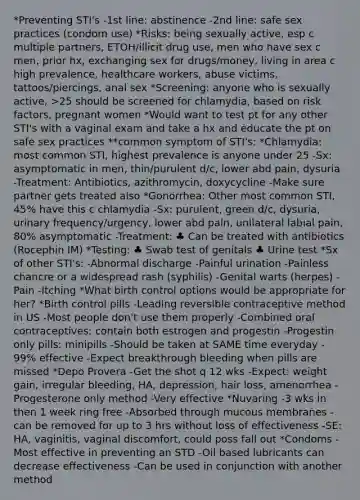 *Preventing STI's -1st line: abstinence -2nd line: safe sex practices (condom use) *Risks: being sexually active, esp c multiple partners, ETOH/illicit drug use, men who have sex c men, prior hx, exchanging sex for drugs/money, living in area c high prevalence, healthcare workers, abuse victims, tattoos/piercings, anal sex *Screening: anyone who is sexually active, >25 should be screened for chlamydia, based on risk factors, pregnant women *Would want to test pt for any other STI's with a vaginal exam and take a hx and educate the pt on safe sex practices **common symptom of STI's: *Chlamydia: most common STI, highest prevalence is anyone under 25 -Sx: asymptomatic in men, thin/purulent d/c, lower abd pain, dysuria -Treatment: Antibiotics, azithromycin, doxycycline -Make sure partner gets treated also *Gonorrhea: Other most common STI, 45% have this c chlamydia -Sx: purulent, green d/c, dysuria, urinary frequency/urgency, lower abd pain, unilateral labial pain, 80% asymptomatic -Treatment: ♣ Can be treated with antibiotics (Rocephin IM) *Testing: ♣ Swab test of genitals ♣ Urine test *Sx of other STI's: -Abnormal discharge -Painful urination -Painless chancre or a widespread rash (syphilis) -Genital warts (herpes) -Pain -Itching *What birth control options would be appropriate for her? *Birth control pills -Leading reversible contraceptive method in US -Most people don't use them properly -Combined oral contraceptives: contain both estrogen and progestin -Progestin only pills: minipills -Should be taken at SAME time everyday - 99% effective -Expect breakthrough bleeding when pills are missed *Depo Provera -Get the shot q 12 wks -Expect: weight gain, irregular bleeding, HA, depression, hair loss, amenorrhea -Progesterone only method -Very effective *Nuvaring -3 wks in then 1 week ring free -Absorbed through mucous membranes -can be removed for up to 3 hrs without loss of effectiveness -SE: HA, vaginitis, vaginal discomfort, could poss fall out *Condoms -Most effective in preventing an STD -Oil based lubricants can decrease effectiveness -Can be used in conjunction with another method