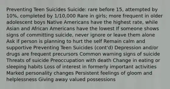 Preventing Teen Suicides Suicide: rare before 15, attempted by 10%, completed by 1/10,000 Rare in girls; more frequent in older adolescent boys Native Americans have the highest rate, while Asian and African Americans have the lowest If someone shows signs of committing suicide, never ignore or leave them alone Ask if person is planning to hurt the self Remain calm and supportive Preventing Teen Suicides (cont'd) Depression and/or drugs are frequent precursors Common warning signs of suicide Threats of suicide Preoccupation with death Change in eating or sleeping habits Loss of interest in formerly important activities Marked personality changes Persistent feelings of gloom and helplessness Giving away valued possessions