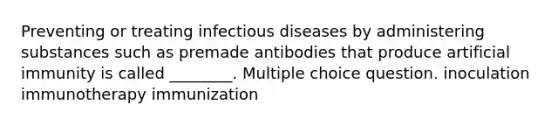 Preventing or treating infectious diseases by administering substances such as premade antibodies that produce artificial immunity is called ________. Multiple choice question. inoculation immunotherapy immunization