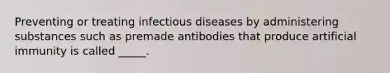 Preventing or treating infectious diseases by administering substances such as premade antibodies that produce artificial immunity is called _____.