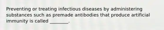 Preventing or treating infectious diseases by administering substances such as premade antibodies that produce artificial immunity is called ________.