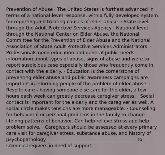 Prevention of Abuse · The United States is furthest advanced in terms of a national-level response, with a fully developed system for reporting and treating causes of elder abuse. · State level through the Adult Protective Services Agency · National level through the National Center on Elder Abuse, the National Committee for the Prevention of Elder Abuse and the National Association of State Adult Protective Services Administrators. · Professionals need education and general public needs information about types of abuse, signs of abuse and were to report suspicious case especially those who frequently come in contact with the elderly. · Education is the cornerstone of preventing elder abuse and public awareness campaigns are important in informing people of the problem of elder abuse. · Respite care - having someone else care for the elder, a few hours each week can greatly decrease caregiver stress. · Social contact is important for the elderly and the caregiver as well. A social circle makes tensions are more manageable. · Counseling for behavioral or personal problems in the family to change lifelong patterns of behavior. Can help relieve stress and help problem solve. · Caregivers should be assessed at every primary care visit for caregiver stress, substance abuse, and history of psychopathology · _____________________________________ to screen caregivers in need of support