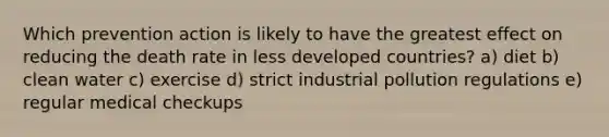 Which prevention action is likely to have the greatest effect on reducing the death rate in less developed countries? a) diet b) clean water c) exercise d) strict industrial pollution regulations e) regular medical checkups