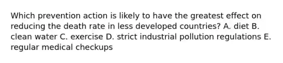 Which prevention action is likely to have the greatest effect on reducing the death rate in less developed countries? A. diet B. clean water C. exercise D. strict industrial pollution regulations E. regular medical checkups