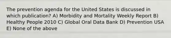 The prevention agenda for the United States is discussed in which publication? A) Morbidity and Mortality Weekly Report B) Healthy People 2010 C) Global Oral Data Bank D) Prevention USA E) None of the above