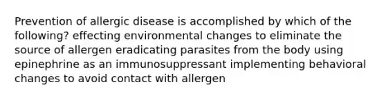 Prevention of allergic disease is accomplished by which of the following? effecting environmental changes to eliminate the source of allergen eradicating parasites from the body using epinephrine as an immunosuppressant implementing behavioral changes to avoid contact with allergen