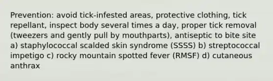 Prevention: avoid tick-infested areas, protective clothing, tick repellant, inspect body several times a day, proper tick removal (tweezers and gently pull by mouthparts), antiseptic to bite site a) staphylococcal scalded skin syndrome (SSSS) b) streptococcal impetigo c) rocky mountain spotted fever (RMSF) d) cutaneous anthrax