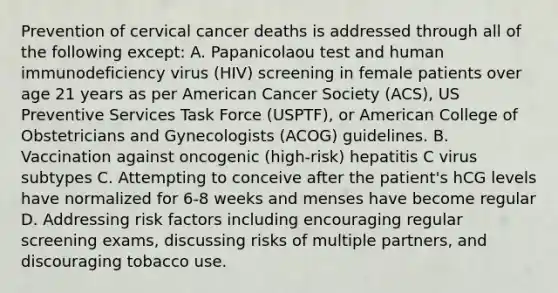 Prevention of cervical cancer deaths is addressed through all of the following except: A. Papanicolaou test and human immunodeficiency virus (HIV) screening in female patients over age 21 years as per American Cancer Society (ACS), US Preventive Services Task Force (USPTF), or American College of Obstetricians and Gynecologists (ACOG) guidelines. B. Vaccination against oncogenic (high-risk) hepatitis C virus subtypes C. Attempting to conceive after the patient's hCG levels have normalized for 6-8 weeks and menses have become regular D. Addressing risk factors including encouraging regular screening exams, discussing risks of multiple partners, and discouraging tobacco use.