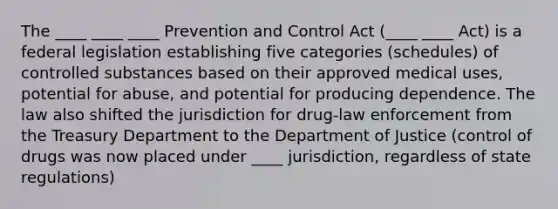 The ____ ____ ____ Prevention and Control Act (____ ____ Act) is a federal legislation establishing five categories (schedules) of controlled substances based on their approved medical uses, potential for abuse, and potential for producing dependence. The law also shifted the jurisdiction for drug-law enforcement from the Treasury Department to the Department of Justice (control of drugs was now placed under ____ jurisdiction, regardless of state regulations)