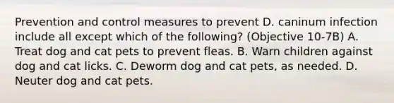 Prevention and control measures to prevent D. caninum infection include all except which of the following? (Objective 10-7B) A. Treat dog and cat pets to prevent fleas. B. Warn children against dog and cat licks. C. Deworm dog and cat pets, as needed. D. Neuter dog and cat pets.