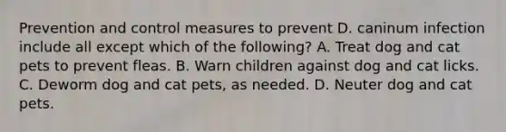 Prevention and control measures to prevent D. caninum infection include all except which of the following? A. Treat dog and cat pets to prevent fleas. B. Warn children against dog and cat licks. C. Deworm dog and cat pets, as needed. D. Neuter dog and cat pets.