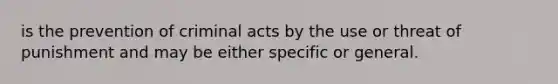 is the prevention of criminal acts by the use or threat of punishment and may be either specific or general.