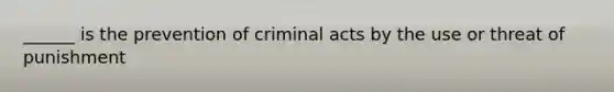 ______ is the prevention of criminal acts by the use or threat of punishment