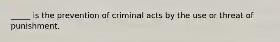 _____ is the prevention of criminal acts by the use or threat of punishment.