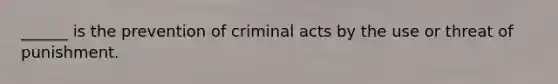 ______ is the prevention of criminal acts by the use or threat of punishment.