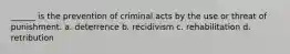 ______ is the prevention of criminal acts by the use or threat of punishment. a. deterrence b. recidivism c. rehabilitation d. retribution