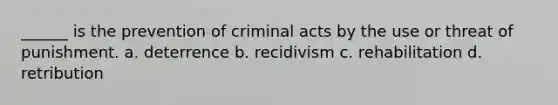 ______ is the prevention of criminal acts by the use or threat of punishment. a. deterrence b. recidivism c. rehabilitation d. retribution