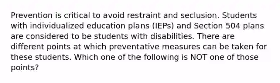 Prevention is critical to avoid restraint and seclusion. Students with individualized education plans (IEPs) and Section 504 plans are considered to be students with disabilities. There are different points at which preventative measures can be taken for these students. Which one of the following is NOT one of those points?