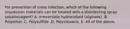 For prevention of cross infection, which of the following impression materials can be treated with a disinfecting spray solution/agent? A. Irreversible hydrocolloid (alginate). B. Polyether. C. Polysulfide .D. Polysiloxane. E. All of the above.