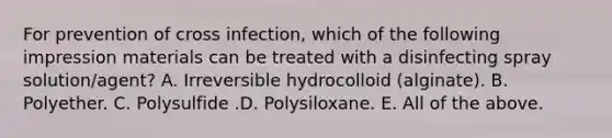 For prevention of cross infection, which of the following impression materials can be treated with a disinfecting spray solution/agent? A. Irreversible hydrocolloid (alginate). B. Polyether. C. Polysulfide .D. Polysiloxane. E. All of the above.