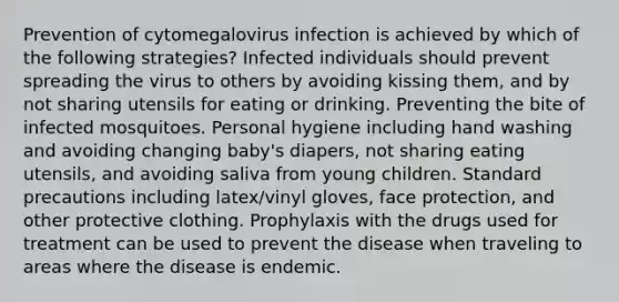 Prevention of cytomegalovirus infection is achieved by which of the following strategies? Infected individuals should prevent spreading the virus to others by avoiding kissing them, and by not sharing utensils for eating or drinking. Preventing the bite of infected mosquitoes. Personal hygiene including hand washing and avoiding changing baby's diapers, not sharing eating utensils, and avoiding saliva from young children. Standard precautions including latex/vinyl gloves, face protection, and other protective clothing. Prophylaxis with the drugs used for treatment can be used to prevent the disease when traveling to areas where the disease is endemic.