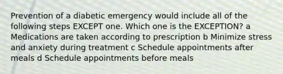 Prevention of a diabetic emergency would include all of the following steps EXCEPT one. Which one is the EXCEPTION? a Medications are taken according to prescription b Minimize stress and anxiety during treatment c Schedule appointments after meals d Schedule appointments before meals