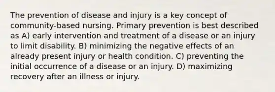 The prevention of disease and injury is a key concept of community-based nursing. Primary prevention is best described as A) early intervention and treatment of a disease or an injury to limit disability. B) minimizing the negative effects of an already present injury or health condition. C) preventing the initial occurrence of a disease or an injury. D) maximizing recovery after an illness or injury.