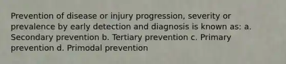 Prevention of disease or injury progression, severity or prevalence by early detection and diagnosis is known as: a. Secondary prevention b. Tertiary prevention c. Primary prevention d. Primodal prevention