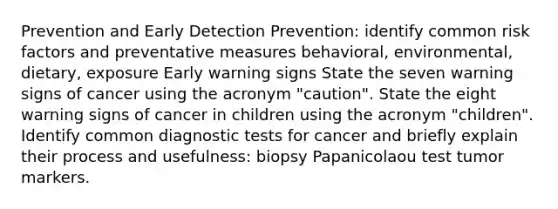 Prevention and Early Detection Prevention: identify common risk factors and preventative measures behavioral, environmental, dietary, exposure Early warning signs State the seven warning signs of cancer using the acronym "caution". State the eight warning signs of cancer in children using the acronym "children". Identify common diagnostic tests for cancer and briefly explain their process and usefulness: biopsy Papanicolaou test tumor markers.