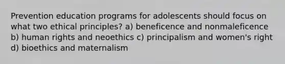 Prevention education programs for adolescents should focus on what two ethical principles? a) beneficence and nonmaleficence b) human rights and neoethics c) principalism and women's right d) bioethics and maternalism