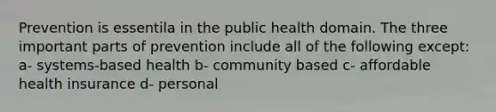 Prevention is essentila in the public health domain. The three important parts of prevention include all of the following except: a- systems-based health b- community based c- affordable health insurance d- personal