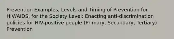 Prevention Examples, Levels and Timing of Prevention for HIV/AIDS, for the Society Level: Enacting anti-discrimination policies for HIV-positive people (Primary, Secondary, Tertiary) Prevention