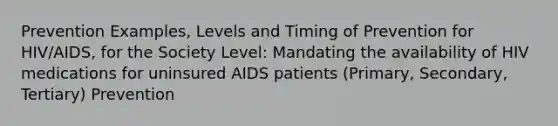 Prevention Examples, Levels and Timing of Prevention for HIV/AIDS, for the Society Level: Mandating the availability of HIV medications for uninsured AIDS patients (Primary, Secondary, Tertiary) Prevention