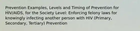 Prevention Examples, Levels and Timing of Prevention for HIV/AIDS, for the Society Level: Enforcing felony laws for knowingly infecting another person with HIV (Primary, Secondary, Tertiary) Prevention