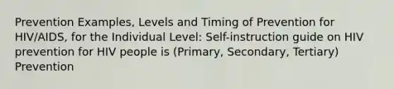 Prevention Examples, Levels and Timing of Prevention for HIV/AIDS, for the Individual Level: Self-instruction guide on HIV prevention for HIV people is (Primary, Secondary, Tertiary) Prevention