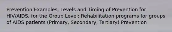 Prevention Examples, Levels and Timing of Prevention for HIV/AIDS, for the Group Level: Rehabilitation programs for groups of AIDS patients (Primary, Secondary, Tertiary) Prevention