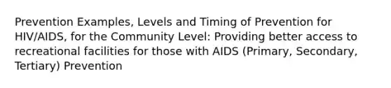 Prevention Examples, Levels and Timing of Prevention for HIV/AIDS, for the Community Level: Providing better access to recreational facilities for those with AIDS (Primary, Secondary, Tertiary) Prevention