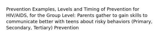 Prevention Examples, Levels and Timing of Prevention for HIV/AIDS, for the Group Level: Parents gather to gain skills to communicate better with teens about risky behaviors (Primary, Secondary, Tertiary) Prevention