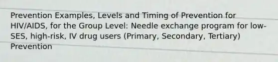 Prevention Examples, Levels and Timing of Prevention for HIV/AIDS, for the Group Level: Needle exchange program for low-SES, high-risk, IV drug users (Primary, Secondary, Tertiary) Prevention